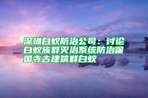 深圳白蟻防治公司：討論白蟻族群滅治系統(tǒng)防治保國寺古建筑群白蟻