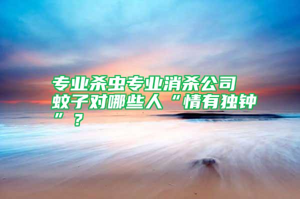 專業(yè)殺蟲專業(yè)消殺公司 蚊子對(duì)哪些人“情有獨(dú)鐘”？