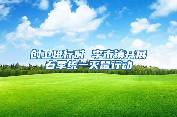 創(chuàng)衛(wèi)進(jìn)行時(shí) 李市鎮(zhèn)開展春季統(tǒng)一滅鼠行動(dòng)
